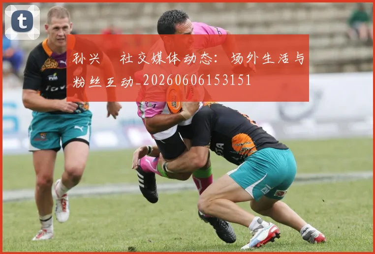 孙兴慜社交媒体动态：场外生活与粉丝互动_20260606153151