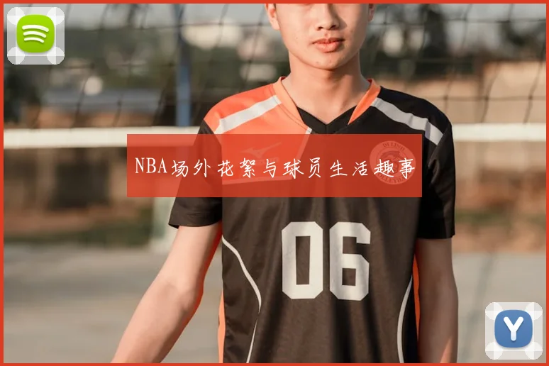 NBA场外花絮与球员生活趣事