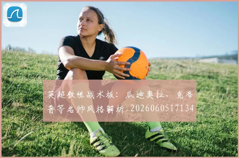 英超教练战术板：瓜迪奥拉、克洛普等名帅风格解析_20260605171346