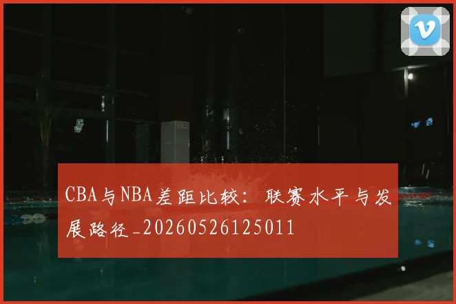 CBA与NBA差距比较：联赛水平与发展路径_20260526125011