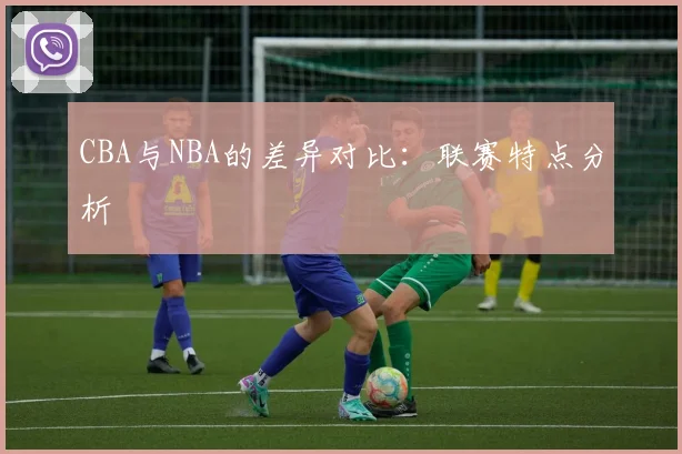 CBA与NBA的差异对比：联赛特点分析