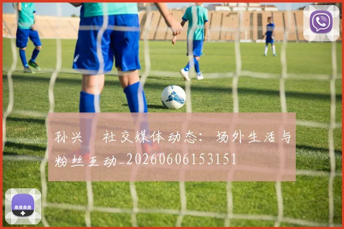 孙兴慜社交媒体动态:场外生活与粉丝互动_20260606153151