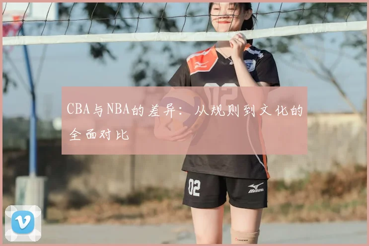 CBA与NBA的差异：从规则到文化的全面对比