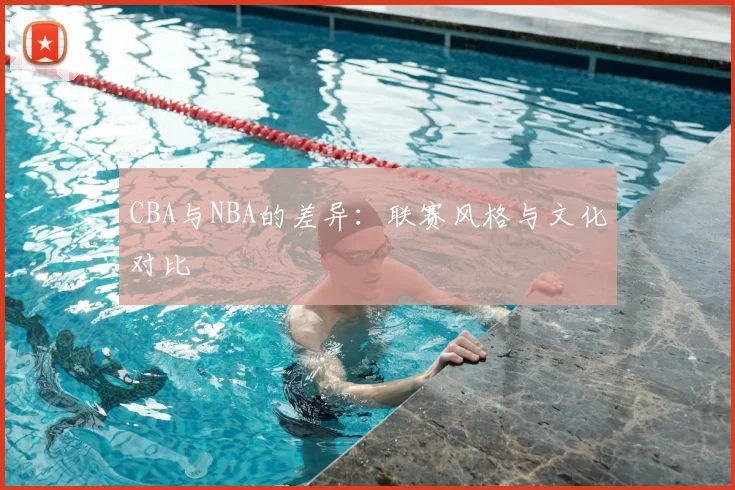 CBA与NBA的差异：联赛风格与文化对比